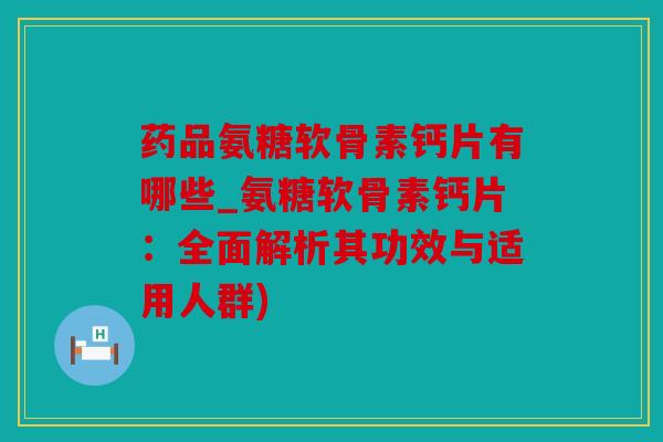 药品氨糖软骨素钙片有哪些_氨糖软骨素钙片：全面解析其功效与适用人群)