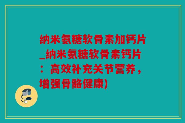 纳米氨糖软骨素加钙片_纳米氨糖软骨素钙片：高效补充关节营养，增强骨骼健康)