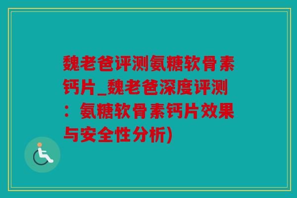 魏老爸评测氨糖软骨素钙片_魏老爸深度评测:氨糖软骨素钙片效果与安全性分析) 魏老爸评测氨糖软骨素钙片_魏老爸深度评测:氨糖软骨素钙片效果与安全性分析)