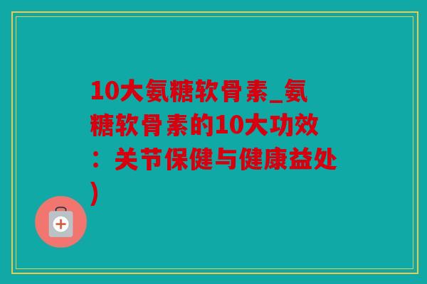 10大氨糖软骨素_氨糖软骨素的10大功效:关节保健与健康益处) 10大氨糖软骨素_氨糖软骨素的10大功效:关节保健与健康益处)