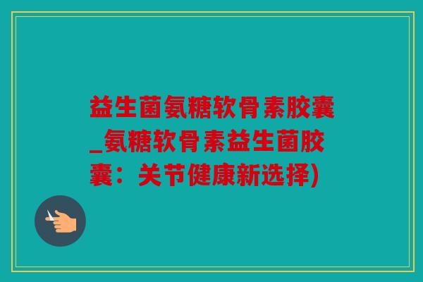 益生菌氨糖软骨素胶囊_氨糖软骨素益生菌胶囊：关节健康新选择)