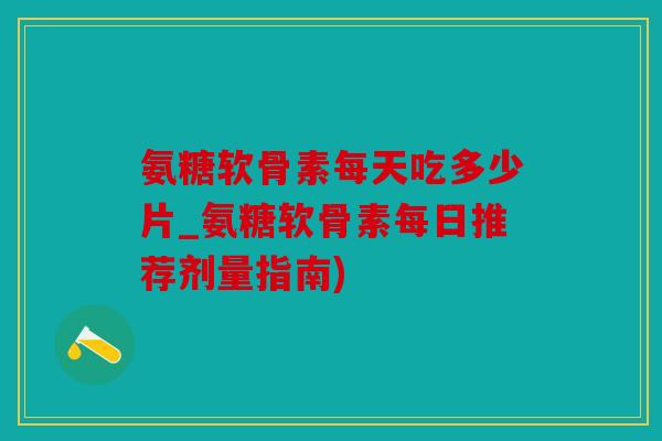 氨糖软骨素每天吃多少片_氨糖软骨素每日推荐剂量指南) 氨糖软骨素每天吃多少片_氨糖软骨素每日推荐剂量指南)