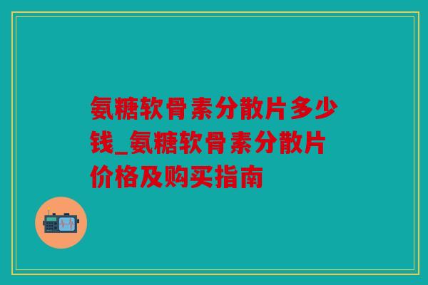 氨糖软骨素分散片多少钱_氨糖软骨素分散片价格及购买指南