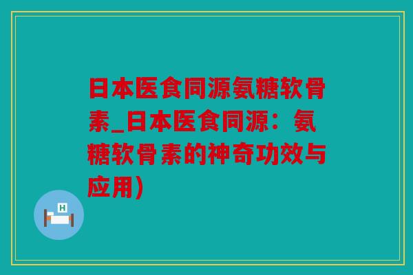 日本医食同源氨糖软骨素_日本医食同源:氨糖软骨素的神奇功效与应用) 日本医食同源氨糖软骨素_日本医食同源:氨糖软骨素的神奇功效与应用)