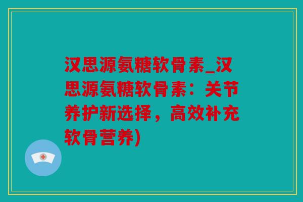 汉思源氨糖软骨素_汉思源氨糖软骨素：关节养护新选择，高效补充软骨营养)