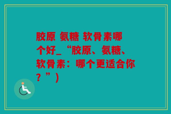 胶原 氨糖 软骨素哪个好_“胶原、氨糖、软骨素:哪个更适合你?”) 胶原 氨糖 软骨素哪个好_“胶原、氨糖、软骨素:哪个更适合你?”)