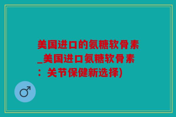 美国进口的氨糖软骨素_美国进口氨糖软骨素：关节保健新选择)