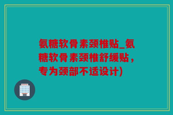 氨糖软骨素颈椎贴_氨糖软骨素颈椎舒缓贴，专为颈部不适设计)