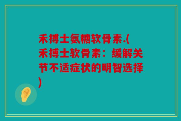 禾搏士氨糖软骨素.(禾搏士软骨素：缓解关节不适症状的明智选择)