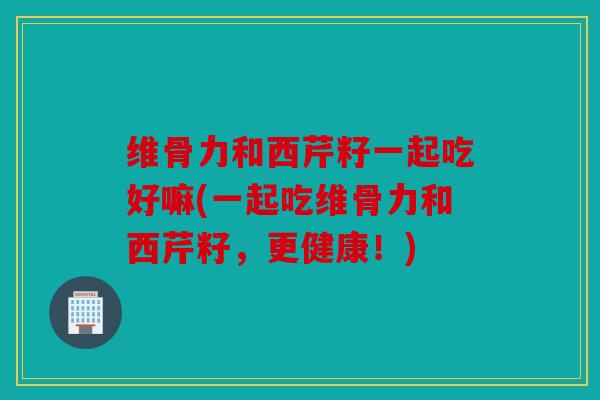 维骨力和西芹籽一起吃好嘛(一起吃维骨力和西芹籽,更健康!) 维骨力和西芹籽一起吃好嘛(一起吃维骨力和西芹籽,更健康!)