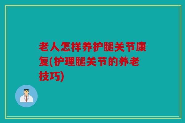 老人怎样养护腿关节康复(护理腿关节的养老技巧) 老人怎样养护腿关节康复(护理腿关节的养老技巧)