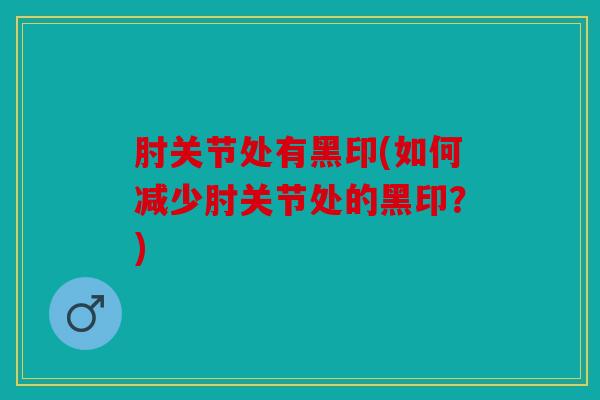 肘关节处有黑印(如何减少肘关节处的黑印?) 肘关节处有黑印(如何减少肘关节处的黑印?)
