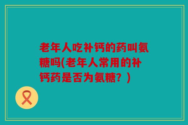 老年人吃补钙的药叫氨糖吗(老年人常用的补钙药是否为氨糖?) 老年人吃补钙的药叫氨糖吗(老年人常用的补钙药是否为氨糖?)