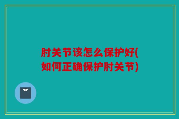 肘关节该怎么保护好(如何正确保护肘关节)