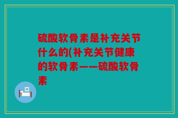 硫酸软骨素是补充关节什么的(补充关节健康的软骨素——硫酸软骨素 硫酸软骨素是补充关节什么的(补充关节健康的软骨素——硫酸软骨素