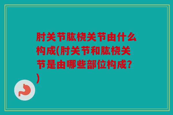 肘关节肱桡关节由什么构成(肘关节和肱桡关节是由哪些部位构成?) 肘关节肱桡关节由什么构成(肘关节和肱桡关节是由哪些部位构成?)