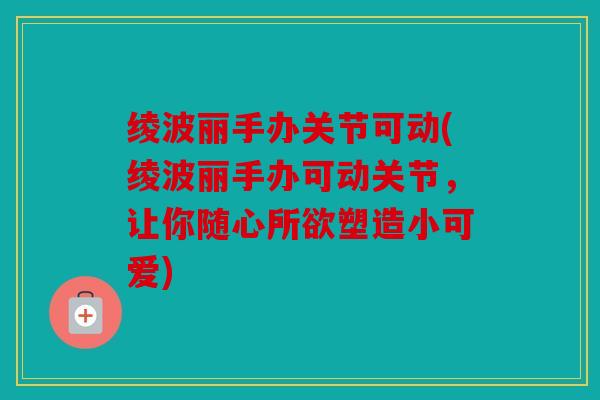 绫波丽手办关节可动(绫波丽手办可动关节，让你随心所欲塑造小可爱)
