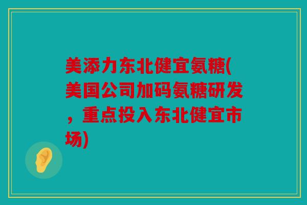 美添力东北健宜氨糖(美国公司加码氨糖研发，重点投入东北健宜市场)