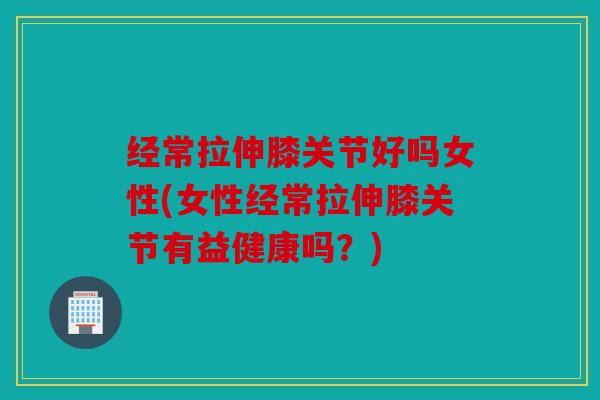 经常拉伸膝关节好吗女性(女性经常拉伸膝关节有益健康吗？)