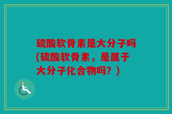 硫酸软骨素是大分子吗(硫酸软骨素,是属于大分子化合物吗?) 硫酸软骨素是大分子吗(硫酸软骨素,是属于大分子化合物吗?)