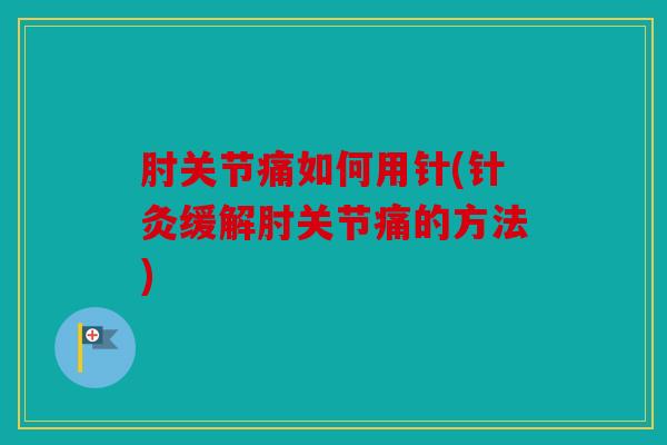 肘关节痛如何用针(针灸缓解肘关节痛的方法)