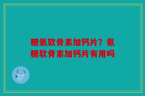 糖氨软骨素加钙片?氨糖软骨素加钙片有用吗 糖氨软骨素加钙片?氨糖软骨素加钙片有用吗