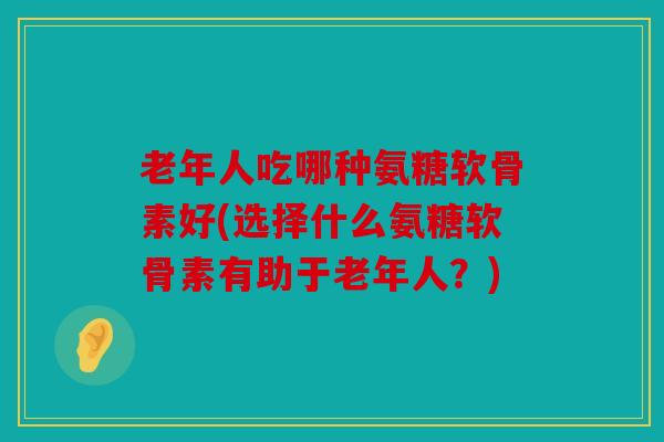 老年人吃哪种氨糖软骨素好(选择什么氨糖软骨素有助于老年人？)