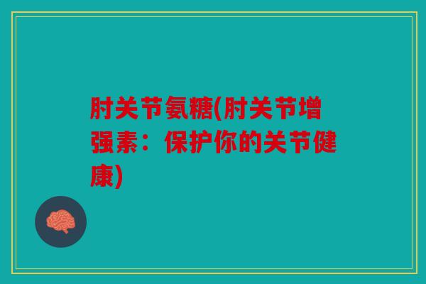 肘关节氨糖(肘关节增强素:保护你的关节健康) 肘关节氨糖(肘关节增强素:保护你的关节健康)