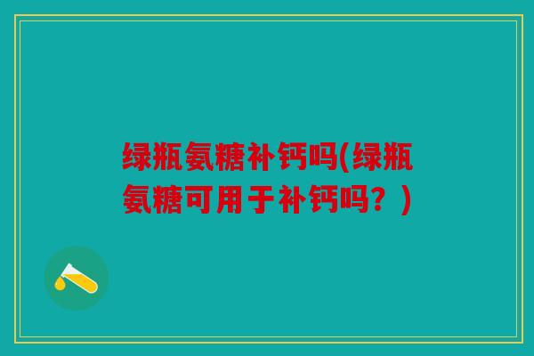 绿瓶氨糖补钙吗(绿瓶氨糖可用于补钙吗?) 绿瓶氨糖补钙吗(绿瓶氨糖可用于补钙吗?)