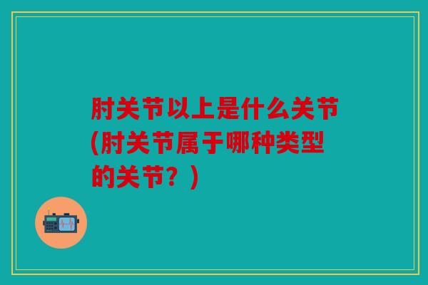 肘关节以上是什么关节(肘关节属于哪种类型的关节?) 肘关节以上是什么关节(肘关节属于哪种类型的关节?)