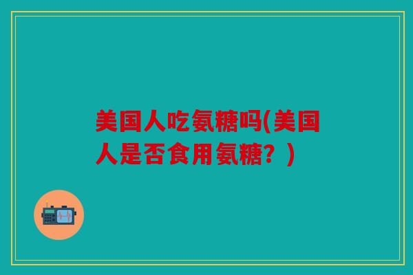 美国人吃氨糖吗(美国人是否食用氨糖？)