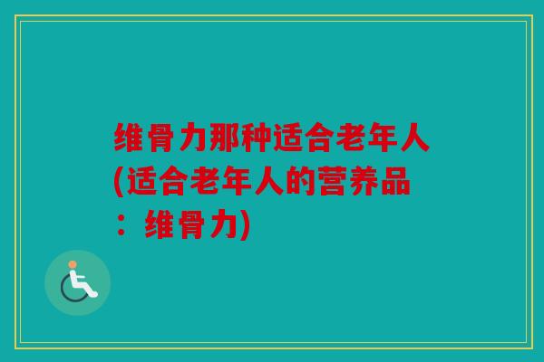 维骨力那种适合老年人(适合老年人的营养品:维骨力) 维骨力那种适合老年人(适合老年人的营养品:维骨力)