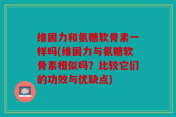 维固力和氨糖软骨素一样吗(维固力与氨糖软骨素相似吗?比较它们的功效与优缺点) 维固力和氨糖软骨素一样吗(维固力与氨糖软骨素相似吗?比较它们的功效与优缺点)