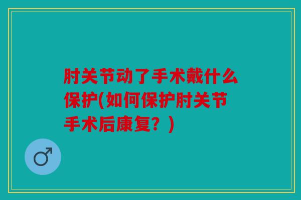 肘关节动了手术戴什么保护(如何保护肘关节手术后康复？)