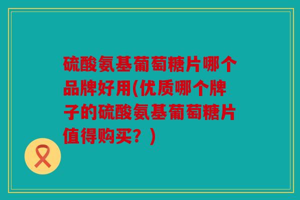 硫酸氨基葡萄糖片哪个品牌好用(优质哪个牌子的硫酸氨基葡萄糖片值得购买?) 硫酸氨基葡萄糖片哪个品牌好用(优质哪个牌子的硫酸氨基葡萄糖片值得购买?)
