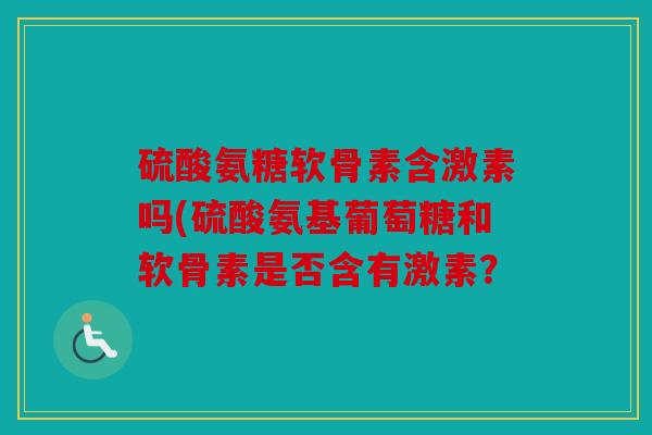 硫酸氨糖软骨素含激素吗(硫酸氨基葡萄糖和软骨素是否含有激素？