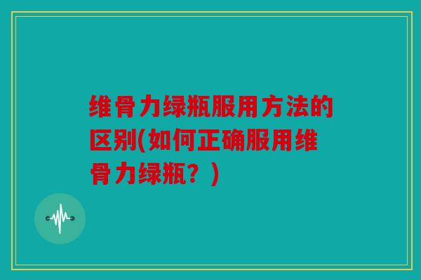 维骨力绿瓶服用方法的区别(如何正确服用维骨力绿瓶？)
