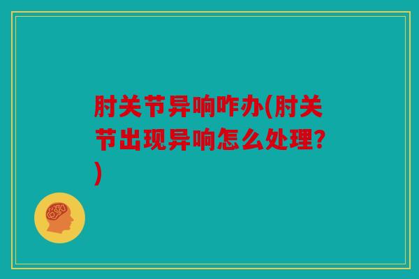 肘关节异响咋办(肘关节出现异响怎么处理?) 肘关节异响咋办(肘关节出现异响怎么处理?)