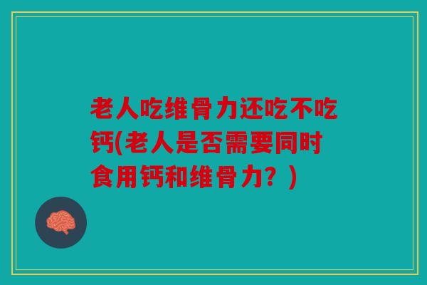 老人吃维骨力还吃不吃钙(老人是否需要同时食用钙和维骨力?) 老人吃维骨力还吃不吃钙(老人是否需要同时食用钙和维骨力?)