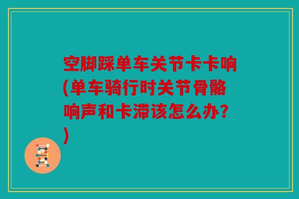 空脚踩单车关节卡卡响(单车骑行时关节骨骼响声和卡滞该怎么办?) 空脚踩单车关节卡卡响(单车骑行时关节骨骼响声和卡滞该怎么办?)