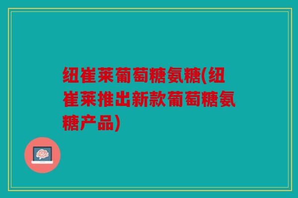 纽崔莱葡萄糖氨糖(纽崔莱推出新款葡萄糖氨糖产品)