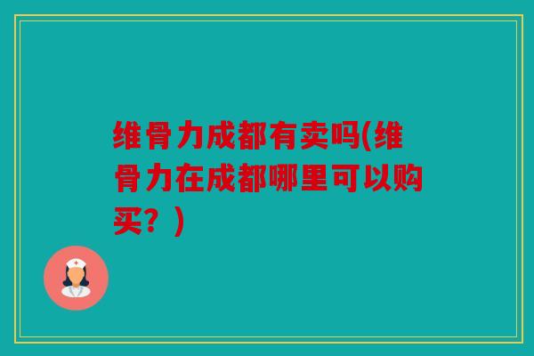 维骨力成都有卖吗(维骨力在成都哪里可以购买?) 维骨力成都有卖吗(维骨力在成都哪里可以购买?)