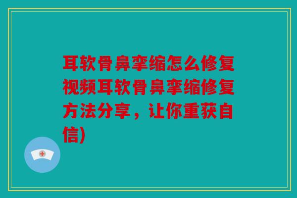 耳软骨鼻挛缩怎么修复视频耳软骨鼻挛缩修复方法分享，让你重获自信)