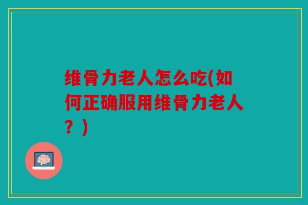 维骨力老人怎么吃(如何正确服用维骨力老人？)
