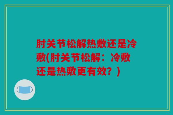 肘关节松解热敷还是冷敷(肘关节松解：冷敷还是热敷更有效？)