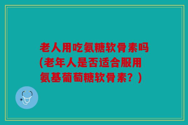 老人用吃氨糖软骨素吗(老年人是否适合服用氨基葡萄糖软骨素？)