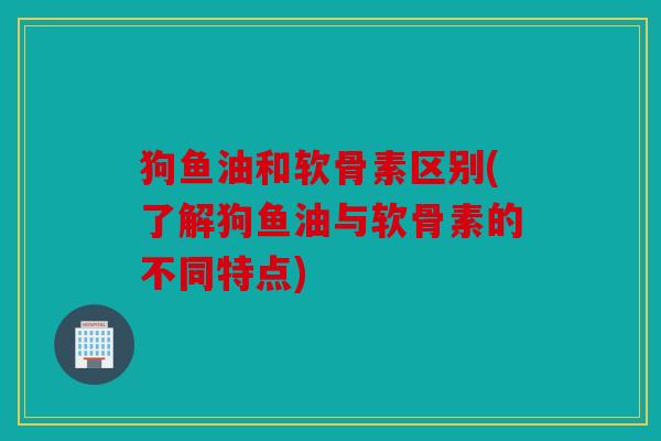 狗鱼油和软骨素区别(了解狗鱼油与软骨素的不同特点) 狗鱼油和软骨素区别(了解狗鱼油与软骨素的不同特点)