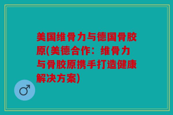 美国维骨力与德国骨胶原(美德合作：维骨力与骨胶原携手打造健康解决方案)