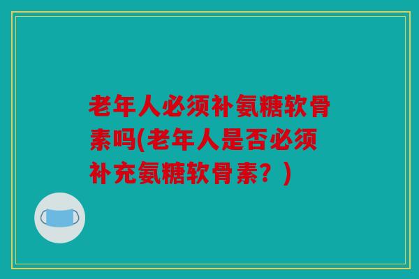 老年人必须补氨糖软骨素吗(老年人是否必须补充氨糖软骨素？)