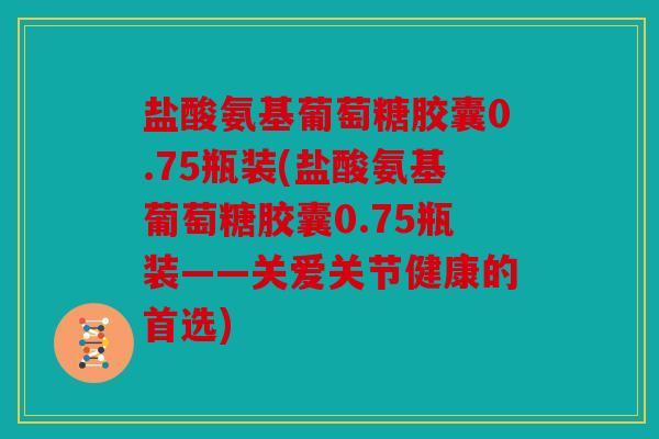 盐酸氨基葡萄糖胶囊0.75瓶装(盐酸氨基葡萄糖胶囊0.75瓶装——关爱关节健康的首选)